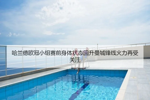 哈兰德欧冠小组赛前身体状态回升曼城锋线火力再受关注
